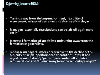 ReformingJapaneseHRM:
 Turning away from lifelong employment, flexibility of
recruitment, release of personnel and change of employer
 Managers-externally recruited and can be laid off again more
easily
 Increased formation of specialists and turning away from the
formation of generalists.
 Japanese managers - more concerned with the decline of the
seniority principle: “performance orientation”, “result and
objective orientation”, “performance and result oriented
remuneration” and “turning away from the seniority principle”.
 