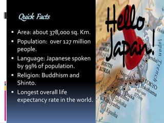 Quick Facts
 Area: about 378,000 sq. Km.
 Population: over 127 million
people.
 Language: Japanese spoken
by 99% of population.
 Religion: Buddhism and
Shinto.
 Longest overall life
expectancy rate in the world.
 