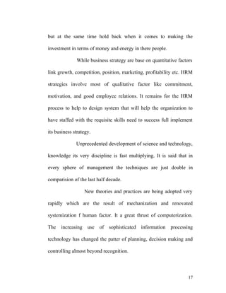 but at the same time hold back when it comes to making the
investment in terms of money and energy in there people.
While business strategy are base on quantitative factors
link growth, competition, position, marketing, profitability etc. HRM
strategies involve most of qualitative factor like commitment,
motivation, and good employee relations. It remains for the HRM
process to help to design system that will help the organization to
have staffed with the requisite skills need to success full implement
its business strategy.
Unprecedented development of science and technology,
knowledge its very discipline is fast multiplying. It is said that in
every sphere of management the techniques are just double in
comparision of the last half decade.
New theories and practices are being adopted very
rapidly which are the result of mechanization and renovated
systemization f human factor. It a great thrust of computerization.
The increasing use of sophisticated information processing
technology has changed the patter of planning, decision making and
controlling almost beyond recognition.
17
 
