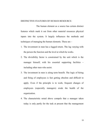 DISTINCTIVE FEATURES OF HUMAN RESOURCE:
The human element as a source has certain distinct
features which mark it out from other material resources physical
inputs into the system. It largely influences the methods and
techniques of managing the human elements. These are –
1. The investment in man has a lagged return. The lag varying with
the person the function and the level at which he works.
2. The divisibility factor is constrained by the unit which is the
manager himself, with his essential supporting facilities –
including other men who assist.
3. The investment in men is along term benefit. The logic of hiring
and firing of employees is fast getting obsolete and difficult to
apply. Even if the principle is to work, frequent changes of
employees (especially managers) erode the health of the
organization.
4. The characteristic noted above compels that a manager taken
today is only partly for the task at present that the management
18
 