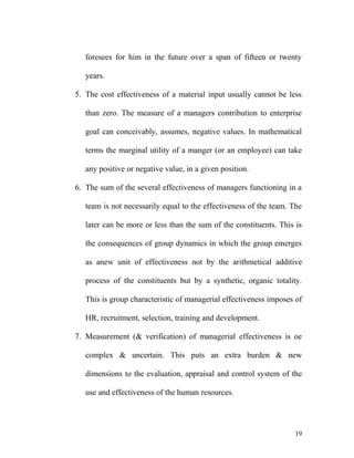 foresees for him in the future over a span of fifteen or twenty
years.
5. The cost effectiveness of a material input usually cannot be less
than zero. The measure of a managers contribution to enterprise
goal can conceivably, assumes, negative values. In mathematical
terms the marginal utility of a manger (or an employee) can take
any positive or negative value, in a given position.
6. The sum of the several effectiveness of managers functioning in a
team is not necessarily equal to the effectiveness of the team. The
later can be more or less than the sum of the constituents. This is
the consequences of group dynamics in which the group emerges
as anew unit of effectiveness not by the arithmetical additive
process of the constituents but by a synthetic, organic totality.
This is group characteristic of managerial effectiveness imposes of
HR, recruitment, selection, training and development.
7. Measurement (& verification) of managerial effectiveness is oe
complex & uncertain. This puts an extra burden & new
dimensions to the evaluation, appraisal and control system of the
use and effectiveness of the human resources.
19
 