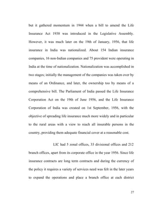 but it gathered momentum in 1944 when a bill to amend the Life
Insurance Act 1938 was introduced in the Legislative Assembly.
However, it was much later on the 19th of January, 1956, that life
insurance in India was nationalized. About 154 Indian insurance
companies, 16 non-Indian companies and 75 provident were operating in
India at the time of nationalization. Nationalization was accomplished in
two stages; initially the management of the companies was taken over by
means of an Ordinance, and later, the ownership too by means of a
comprehensive bill. The Parliament of India passed the Life Insurance
Corporation Act on the 19th of June 1956, and the Life Insurance
Corporation of India was created on 1st September, 1956, with the
objective of spreading life insurance much more widely and in particular
to the rural areas with a view to reach all insurable persons in the
country, providing them adequate financial cover at a reasonable cost.
LIC had 5 zonal offices, 33 divisional offices and 212
branch offices, apart from its corporate office in the year 1956. Since life
insurance contracts are long term contracts and during the currency of
the policy it requires a variety of services need was felt in the later years
to expand the operations and place a branch office at each district
27
 