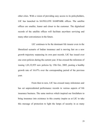 other cities. With a vision of providing easy access to its policyholders,
LIC has launched its SATELLITE SAMPARK offices. The satellite
offices are smaller, leaner and closer to the customer. The digitalized
records of the satellite offices will facilitate anywhere servicing and
many other conveniences in the future.
LIC continues to be the dominant life insurer even in the
liberalized scenario of Indian insurance and is moving fast on a new
growth trajectory surpassing its own past records. LIC has issued over
one crore policies during the current year. It has crossed the milestone of
issuing 1,01,32,955 new policies by 15th Oct, 2005, posting a healthy
growth rate of 16.67% over the corresponding period of the previous
year.
From then to now, LIC has crossed many milestones and
has set unprecedented performance records in various aspects of life
insurance business. The same motives which inspired our forefathers to
bring insurance into existence in this country inspire us at LIC to take
this message of protection to light the lamps of security in as many
29
 