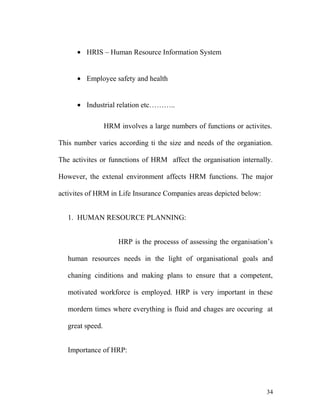 • HRIS – Human Resource Information System
• Employee safety and health
• Industrial relation etc………..
HRM involves a large numbers of functions or activites.
This number varies according ti the size and needs of the organiation.
The activites or funnctions of HRM affect the organisation internally.
However, the extenal environment affects HRM functions. The major
activites of HRM in Life Insurance Companies areas depicted below:
1. HUMAN RESOURCE PLANNING:
HRP is the processs of assessing the organisation’s
human resources needs in the light of organisational goals and
chaning cinditions and making plans to ensure that a competent,
motivated workforce is employed. HRP is very important in these
mordern times where everything is fluid and chages are occuring at
great speed.
Importance of HRP:
34
 