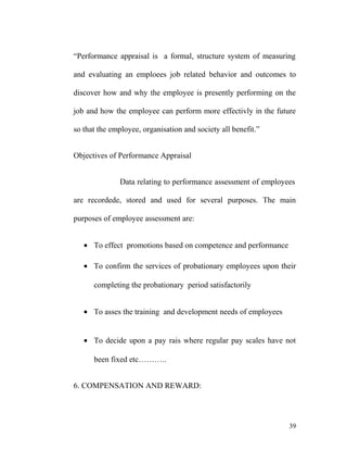 “Performance appraisal is a formal, structure system of measuring
and evaluating an emploees job related behavior and outcomes to
discover how and why the employee is presently performing on the
job and how the employee can perform more effectivly in the future
so that the employee, organisation and society all benefit.”
Objectives of Performance Appraisal
Data relating to performance assessment of employees
are recordede, stored and used for several purposes. The main
purposes of employee assessment are:
• To effect promotions based on competence and performance
• To confirm the services of probationary employees upon their
completing the probationary period satisfactorily
• To asses the training and development needs of employees
• To decide upon a pay rais where regular pay scales have not
been fixed etc………..
6. COMPENSATION AND REWARD:
39
 