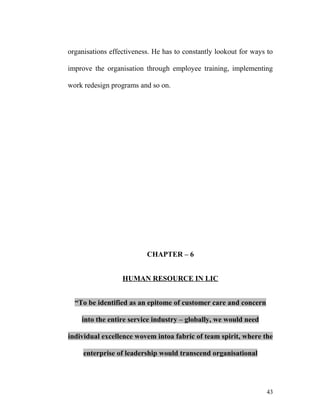organisations effectiveness. He has to constantly lookout for ways to
improve the organisation through employee training, implementing
work redesign programs and so on.
CHAPTER – 6
HUMAN RESOURCE IN LIC
“To be identified as an epitome of customer care and concern
into the entire service industry – globally, we would need
individual excellence wovem intoa fabric of team spirit, where the
enterprise of leadership would transcend organisational
43
 