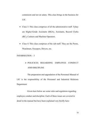 commision and not on salary. This class brings in the business for
LIC.
• Class 3: This class comprises of all the administrative staff. Tyhey
are Higher-Grade Assistants (HGA), Assistants, Record Clerks
(RC), Cashiers and Machine Operators.
• Class 4: This class comprises of the sub-staff. They are the Peons,
Watchmen, Sweepers, Drivers, etc.
INFORMATION – 3
 POLICICES REGARDING EMPLOYEE CONDUCT
AND DISCIPLINE
The preparation and upgradation of the Personnel Manual of
LIC is the responsibility of the Personnel and Industrial Relations
Department.
Given here below are some rules and regulation regarding
employee conduct and discipline. Each of these issues are covered in
detail in the manual but have been explained very breifly here:
10
 