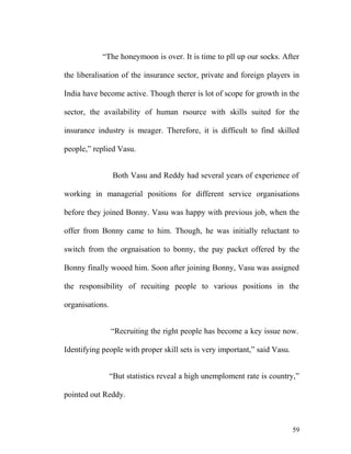 “The honeymoon is over. It is time to pll up our socks. After
the liberalisation of the insurance sector, private and foreign players in
India have become active. Though therer is lot of scope for growth in the
sector, the availability of human rsource with skills suited for the
insurance industry is meager. Therefore, it is difficult to find skilled
people,” replied Vasu.
Both Vasu and Reddy had several years of experience of
working in managerial positions for different service organisations
before they joined Bonny. Vasu was happy with previous job, when the
offer from Bonny came to him. Though, he was initially reluctant to
switch from the orgnaisation to bonny, the pay packet offered by the
Bonny finally wooed him. Soon after joining Bonny, Vasu was assigned
the responsibility of recuiting people to various positions in the
organisations.
“Recruiting the right people has become a key issue now.
Identifying people with proper skill sets is very important,” said Vasu.
“But statistics reveal a high unemploment rate is country,”
pointed out Reddy.
59
 