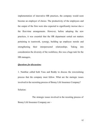 implementation of innovative HR practices, the company would soon
become an employer of choice. The productivity of the employees and
the output of the firm were also expected to significantly increse due o
the flexi-time arrangements. However, before adopting the new
practices, it was essential that the HR department sorted out matters
pertaining to teamwork, synergy, building up employee morale and
strengthening their interperssonel relationships. Taking into
consideration the diversity of the workforce, this was a huge task for the
HR managers.
Questions for discussion:
1. Nambiar called both Vasu and Reddy to discuss the rewcruitning
process that the company must follow. What are the startegic issues
involved in the recruiting process of Bonny Life Insurance Company?
Solution:
The strategic issues involved in the recuiting process of
Bonny Life Insurance Company are –
62
 