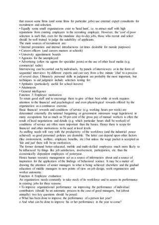 that reason some firms (and some firms for particular jobs) use external expert consultants for
recruitment and selection.
• Equally some small organizations exist to 'head hunt', i.e. to attract staff with high
reputations from existing employers to the recruiting employer. However, the 'cost' of poor
selection is such that, even for the mundane day-to-day jobs, those who recruit and select
should be well trained to judge the suitability of applicants.
The main sources of recruitment are:
• Internal promotion and internal introductions (at times desirable for morale purposes)
• Careers officers (and careers masters at schools)
• University appointment boards
• Agencies for the unemployed
• Advertising (often via agents for specialist posts) or the use of other local media (e.g.
commercial radio)
Interviewing can be carried out by individuals, by panels of interviewers or in the form of
sequential interviews by different experts and can vary from a five minute 'chat' to a process
of several days. Ultimately personal skills in judgment are probably the most important, but
techniques to aid judgment include selection testing for:
• Aptitudes (particularly useful for school leavers)
• Attainments
• General intelligence
Function 3: Employee motivation
To retain good staff and to encourage them to give of their best while at work requires
attention to the financial and psychological and even physiological rewards offered by the
organization as a continuous exercise.
Basic financial rewards and conditions of service (e.g. working hours per week) are
determined externally (by national bargaining or government minimum wage legislation) in
many occupations but as much as 50 per cent of the gross pay of manual workers is often the
result of local negotiations and details (e.g. which particular hours shall be worked) of
conditions of service are often more important than the basics. Hence there is scope for
financial and other motivations to be used at local levels.
As staffing needs will vary with the productivity of the workforce (and the industrial peace
achieved) so good personnel policies are desirable. The latter can depend upon other factors
(like environment, welfare, employee benefits, etc.) but unless the wage packet is accepted as
'fair and just' there will be no motivation.
The former demand better-educated, mobile and multi-skilled employees much more likely to
be influenced by things like job satisfaction, involvement, participation, etc. than the
economically dependent employees of yesteryear.
Hence human resource management act as a source of information about and a source of
inspiration for the application of the findings of behavioral science. It may be a matter of
drawing the attention of senior managers to what is being achieved elsewhere and the gradual
education of middle managers to new points of view on job design, work organization and
worker autonomy.
Function 4: Employee evaluation
An organization needs constantly to take stock of its workforce and to assess its performance
in existing jobs for three reasons:
• To improve organizational performance via improving the performance of individual
contributors (should be an automatic process in the case of good managers, but (about
annually) two key questions should be posed:
o What has been done to improve the performance of a person last year?
o And what can be done to improve his or her performance in the year to come?
 