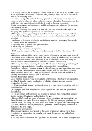 • To identify potential, i.e. to recognize existing talent and to use that to fill vacancies higher
in the organization or to transfer individuals into jobs where better use can be made of their
abilities or developing skills.
• To provide an equitable method of linking payment to performance where there are no
numerical criteria (often this salary performance review takes place about three months later
and is kept quite separate from 1. and 2. but is based on the same assessment).
On-the-spot managers and supervisors, not HR staffs, carry out evaluations. The personnel
role is usually that of:
• Advising top management of the principles and objectives of an evaluation system and
designing it for particular organizations and environments.
• Developing systems appropriately in consultation with managers, supervisors and staff
representatives. Securing the involvement and cooperation of appraisers and those to be
appraised.
• Assistance in the setting of objective standards of evaluation / assessment, for example:
o Defining targets for achievement;
o Explaining how to quantify and agree objectives;
o Introducing self-assessment;
o Eliminating complexity and duplication.
• Publicizing the purposes of the exercise and explaining to staff how the system will be
used.
• Organizing and establishing the necessary training of managers and supervisors who will
carry out the actual evaluations/ appraisals. Not only training in principles and procedures but
also in the human relations skills necessary. (Lack of confidence in their own ability to
handle situations of poor performance is the main weakness of assessors.)
• Monitoring the scheme - ensuring it does not fall into disuse, following up on training/job
exchange etc. recommendations, reminding managers of their responsibilities.
Basically an evaluation / appraisal scheme is a formalization of what is done in a more casual
manner anyway. Most managers approve merit payment and that too calls for evaluation.
Made a standard routine task, it aids the development of talent, warns the inefficient or
uncaring and can be an effective form of motivation.
Function 5: Industrial relations
Good industrial relations, while a recognizable and legitimate objective for an organization,
are difficult to define since a good system of industrial relations involves complex
relationships between:
(a) Workers (and their informal and formal groups, i. e. trade union, organizations and their
representatives);
(b) Employers (and their managers and formal organizations like trade and professional
associations);
(c) The government and legislation and government agencies l and 'independent' agencies
like the Advisory Conciliation and Arbitration Service.
• Oversimplified, work is a matter of managers giving instructions and workers following
them - but (and even under slavery we recognize that different 'managing' produces very
different results) the variety of 'forms' which have evolved to regulate the conduct of parties
(i.e. laws, custom and practice, observances, agreements) makes the giving and receipt of
instructions far from simple.
HR managers responsibilities
The personnel manager's involvement in the system of industrial relations varies from
organization to organization, but normally he is required to provide seven identifiable
functions, thus:
1. To keep abreast of industrial law (legislation and precedents) and to advise managers about
 