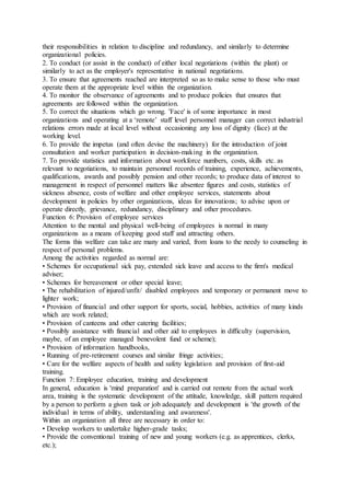 their responsibilities in relation to discipline and redundancy, and similarly to determine
organizational policies.
2. To conduct (or assist in the conduct) of either local negotiations (within the plant) or
similarly to act as the employer's representative in national negotiations.
3. To ensure that agreements reached are interpreted so as to make sense to those who must
operate them at the appropriate level within the organization.
4. To monitor the observance of agreements and to produce policies that ensures that
agreements are followed within the organization.
5. To correct the situations which go wrong. 'Face' is of some importance in most
organizations and operating at a ‘remote’ staff level personnel manager can correct industrial
relations errors made at local level without occasioning any loss of dignity (face) at the
working level.
6. To provide the impetus (and often devise the machinery) for the introduction of joint
consultation and worker participation in decision-making in the organization.
7. To provide statistics and information about workforce numbers, costs, skills etc. as
relevant to negotiations, to maintain personnel records of training, experience, achievements,
qualifications, awards and possibly pension and other records; to produce data of interest to
management in respect of personnel matters like absentee figures and costs, statistics of
sickness absence, costs of welfare and other employee services, statements about
development in policies by other organizations, ideas for innovations; to advise upon or
operate directly, grievance, redundancy, disciplinary and other procedures.
Function 6: Provision of employee services
Attention to the mental and physical well-being of employees is normal in many
organizations as a means of keeping good staff and attracting others.
The forms this welfare can take are many and varied, from loans to the needy to counseling in
respect of personal problems.
Among the activities regarded as normal are:
• Schemes for occupational sick pay, extended sick leave and access to the firm's medical
adviser;
• Schemes for bereavement or other special leave;
• The rehabilitation of injured/unfit/ disabled employees and temporary or permanent move to
lighter work;
• Provision of financial and other support for sports, social, hobbies, activities of many kinds
which are work related;
• Provision of canteens and other catering facilities;
• Possibly assistance with financial and other aid to employees in difficulty (supervision,
maybe, of an employee managed benevolent fund or scheme);
• Provision of information handbooks,
• Running of pre-retirement courses and similar fringe activities;
• Care for the welfare aspects of health and safety legislation and provision of first-aid
training.
Function 7: Employee education, training and development
In general, education is 'mind preparation' and is carried out remote from the actual work
area, training is the systematic development of the attitude, knowledge, skill pattern required
by a person to perform a given task or job adequately and development is 'the growth of the
individual in terms of ability, understanding and awareness'.
Within an organization all three are necessary in order to:
• Develop workers to undertake higher-grade tasks;
• Provide the conventional training of new and young workers (e.g. as apprentices, clerks,
etc.);
 