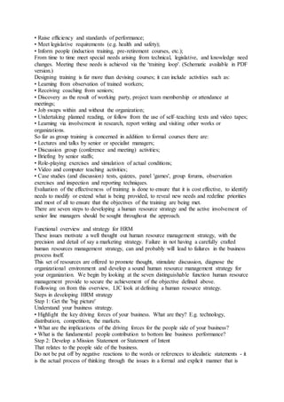 • Raise efficiency and standards of performance;
• Meet legislative requirements (e.g. health and safety);
• Inform people (induction training, pre-retirement courses, etc.);
From time to time meet special needs arising from technical, legislative, and knowledge need
changes. Meeting these needs is achieved via the 'training loop'. (Schematic available in PDF
version.)
Designing training is far more than devising courses; it can include activities such as:
• Learning from observation of trained workers;
• Receiving coaching from seniors;
• Discovery as the result of working party, project team membership or attendance at
meetings;
• Job swaps within and without the organization;
• Undertaking planned reading, or follow from the use of self–teaching texts and video tapes;
• Learning via involvement in research, report writing and visiting other works or
organizations.
So far as group training is concerned in addition to formal courses there are:
• Lectures and talks by senior or specialist managers;
• Discussion group (conference and meeting) activities;
• Briefing by senior staffs;
• Role-playing exercises and simulation of actual conditions;
• Video and computer teaching activities;
• Case studies (and discussion) tests, quizzes, panel 'games', group forums, observation
exercises and inspection and reporting techniques.
Evaluation of the effectiveness of training is done to ensure that it is cost effective, to identify
needs to modify or extend what is being provided, to reveal new needs and redefine priorities
and most of all to ensure that the objectives of the training are being met.
There are seven steps to developing a human resource strategy and the active involvement of
senior line managers should be sought throughout the approach.
Functional overview and strategy for HRM
These issues motivate a well thought out human resource management strategy, with the
precision and detail of say a marketing strategy. Failure in not having a carefully crafted
human resources management strategy, can and probably will lead to failures in the business
process itself.
This set of resources are offered to promote thought, stimulate discussion, diagnose the
organizational environment and develop a sound human resource management strategy for
your organization. We begin by looking at the seven distinguishable function human resource
management provide to secure the achievement of the objective defined above.
Following on from this overview, LIC look at defining a human resource strategy.
Steps in developing HRM strategy
Step 1: Get the 'big picture'
Understand your business strategy.
• Highlight the key driving forces of your business. What are they? E.g. technology,
distribution, competition, the markets.
• What are the implications of the driving forces for the people side of your business?
• What is the fundamental people contribution to bottom line business performance?
Step 2: Develop a Mission Statement or Statement of Intent
That relates to the people side of the business.
Do not be put off by negative reactions to the words or references to idealistic statements - it
is the actual process of thinking through the issues in a formal and explicit manner that is
 