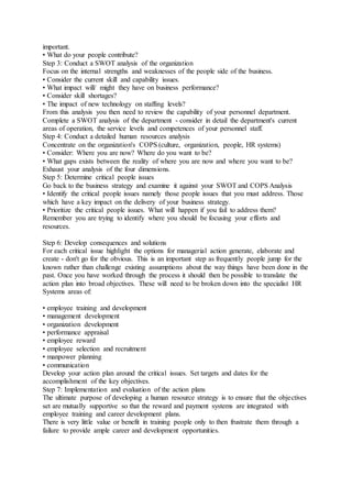 important.
• What do your people contribute?
Step 3: Conduct a SWOT analysis of the organization
Focus on the internal strengths and weaknesses of the people side of the business.
• Consider the current skill and capability issues.
• What impact will/ might they have on business performance?
• Consider skill shortages?
• The impact of new technology on staffing levels?
From this analysis you then need to review the capability of your personnel department.
Complete a SWOT analysis of the department - consider in detail the department's current
areas of operation, the service levels and competences of your personnel staff.
Step 4: Conduct a detailed human resources analysis
Concentrate on the organization's COPS (culture, organization, people, HR systems)
• Consider: Where you are now? Where do you want to be?
• What gaps exists between the reality of where you are now and where you want to be?
Exhaust your analysis of the four dimensions.
Step 5: Determine critical people issues
Go back to the business strategy and examine it against your SWOT and COPS Analysis
• Identify the critical people issues namely those people issues that you must address. Those
which have a key impact on the delivery of your business strategy.
• Prioritize the critical people issues. What will happen if you fail to address them?
Remember you are trying to identify where you should be focusing your efforts and
resources.
Step 6: Develop consequences and solutions
For each critical issue highlight the options for managerial action generate, elaborate and
create - don't go for the obvious. This is an important step as frequently people jump for the
known rather than challenge existing assumptions about the way things have been done in the
past. Once you have worked through the process it should then be possible to translate the
action plan into broad objectives. These will need to be broken down into the specialist HR
Systems areas of:
• employee training and development
• management development
• organization development
• performance appraisal
• employee reward
• employee selection and recruitment
• manpower planning
• communication
Develop your action plan around the critical issues. Set targets and dates for the
accomplishment of the key objectives.
Step 7: Implementation and evaluation of the action plans
The ultimate purpose of developing a human resource strategy is to ensure that the objectives
set are mutually supportive so that the reward and payment systems are integrated with
employee training and career development plans.
There is very little value or benefit in training people only to then frustrate them through a
failure to provide ample career and development opportunities.
 