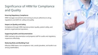Significance of HRM for Compliance
and Quality
Ensuring Regulatory Compliance
HRM manages recruitment and training to ensure adherence to drug
regulations and SOPs for safety and quality.
Impact on Quality and Safety
Compliance through HRM improves product quality, patient safety, and
protects organizational reputation.
Supporting Audits and Documentation
HRM maintains documentation and prepares staff for audits and regulatory
inspections effectively.
Reducing Risks and Building Trust
Effective HRM lowers non-compliance risks, avoids penalties, and builds trust
among stakeholders.
 