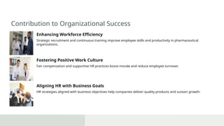 Contribution to Organizational Success
Enhancing Workforce Efficiency
Strategic recruitment and continuous training improve employee skills and productivity in pharmaceutical
organizations.
Fostering Positive Work Culture
Fair compensation and supportive HR practices boost morale and reduce employee turnover.
Aligning HR with Business Goals
HR strategies aligned with business objectives help companies deliver quality products and sustain growth.
 