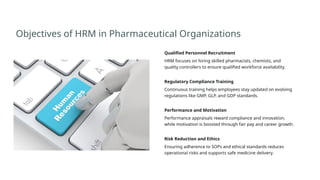 Objectives of HRM in Pharmaceutical Organizations
Qualified Personnel Recruitment
HRM focuses on hiring skilled pharmacists, chemists, and
quality controllers to ensure qualified workforce availability.
Regulatory Compliance Training
Continuous training helps employees stay updated on evolving
regulations like GMP, GLP, and GDP standards.
Performance and Motivation
Performance appraisals reward compliance and innovation,
while motivation is boosted through fair pay and career growth.
Risk Reduction and Ethics
Ensuring adherence to SOPs and ethical standards reduces
operational risks and supports safe medicine delivery.
 