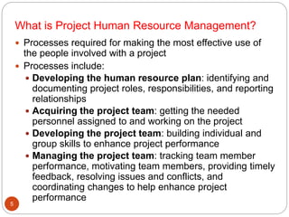 What is Project Human Resource Management?
 Processes required for making the most effective use of
the people involved with a project
 Processes include:
 Developing the human resource plan: identifying and
documenting project roles, responsibilities, and reporting
relationships
 Acquiring the project team: getting the needed
personnel assigned to and working on the project
 Developing the project team: building individual and
group skills to enhance project performance
 Managing the project team: tracking team member
performance, motivating team members, providing timely
feedback, resolving issues and conflicts, and
coordinating changes to help enhance project
performance
5
 