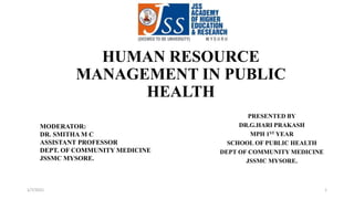 HUMAN RESOURCE
MANAGEMENT IN PUBLIC
HEALTH
MODERATOR:
DR. SMITHA M C
ASSISTANT PROFESSOR
DEPT. OF COMMUNITY MEDICINE
JSSMC MYSORE.
PRESENTED BY
DR.G.HARI PRAKASH
MPH 1ST YEAR
SCHOOL OF PUBLIC HEALTH
DEPT OF COMMUNITY MEDICINE
JSSMC MYSORE.
1/7/2021 1
 