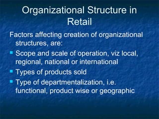 Organizational Structure in
Retail
Factors affecting creation of organizational
structures, are:
 Scope and scale of operation, viz local,
regional, national or international
 Types of products sold
 Type of departmentalization, i.e.
functional, product wise or geographic
 