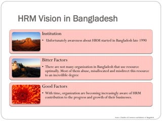 HRM Vision in Bangladesh
Institution
• Unfortunately awareness about HRM started in Bangladesh late 1990
Bitter Factors
• There are not many organization in Bangladesh that use resource
optimally. Most of them abuse, misallocated and misdirect this resource
to an incredible degree
Good Factors
• With time, organization are becoming increasingly aware of HRM
contribution to the progress and growth of their businesses.
Source: Chamber of Commerce and Industry of Bangladesh
 