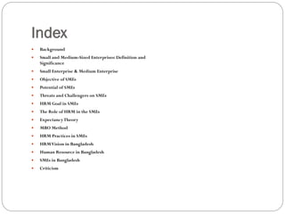 Index
 Background
 Small and Medium-Sized Enterprises: Definition and
Significance
 Small Enterprise & Medium Enterprise
 Objective of SMEs
 Potential of SMEs
 Threats and Challengers on SMEs
 HRM Goal in SMEs
 The Role of HRM in the SMEs
 ExpectancyTheory
 MBO Method
 HRM Practices in SMEs
 HRMVision in Bangladesh
 Human Resource in Bangladesh
 SMEs in Bangladesh
 Criticism
 