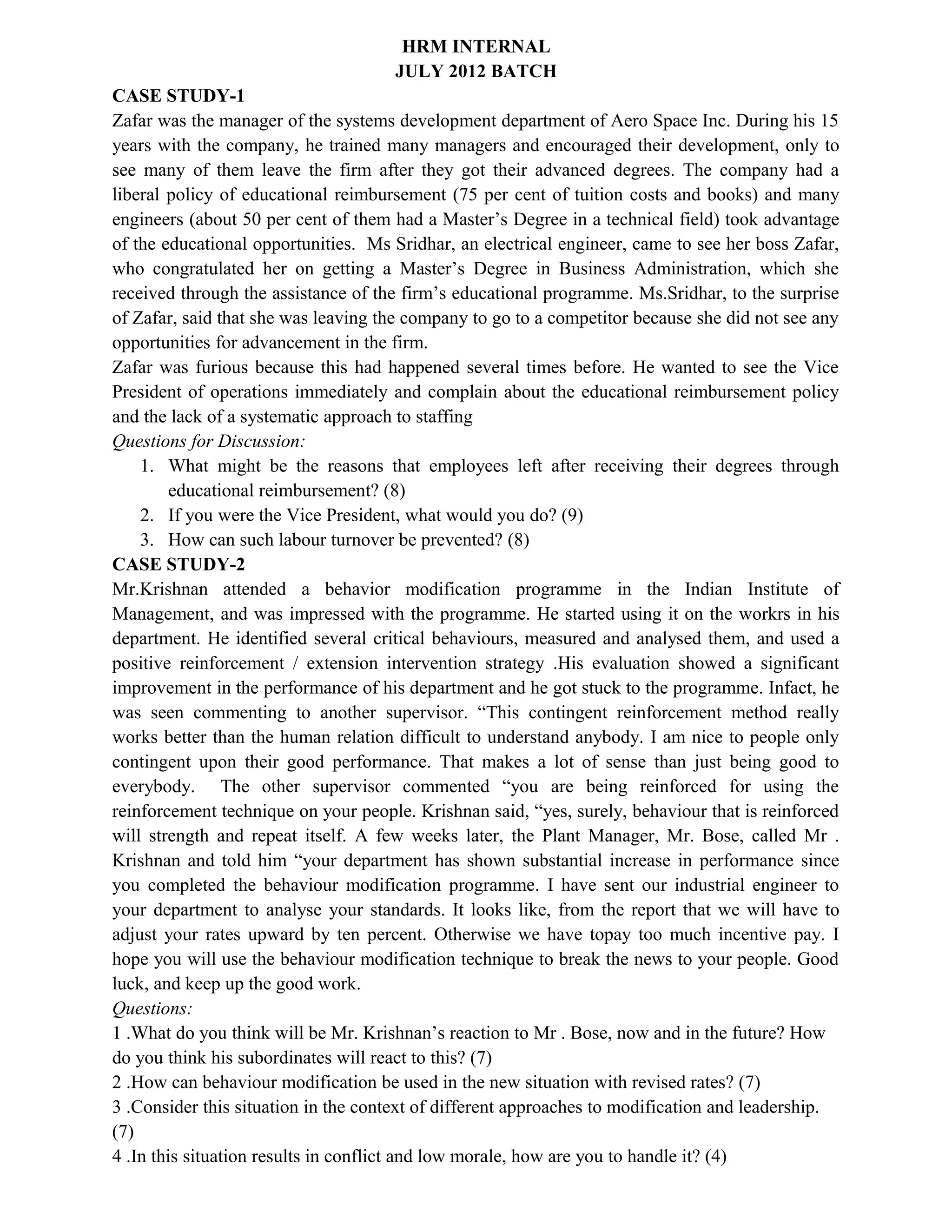 HRM INTERNAL
JULY 2012 BATCH
CASE STUDY-1
Zafar was the manager of the systems development department of Aero Space Inc. During his 15
years with the company, he trained many managers and encouraged their development, only to
see many of them leave the firm after they got their advanced degrees. The company had a
liberal policy of educational reimbursement (75 per cent of tuition costs and books) and many
engineers (about 50 per cent of them had a Master’s Degree in a technical field) took advantage
of the educational opportunities. Ms Sridhar, an electrical engineer, came to see her boss Zafar,
who congratulated her on getting a Master’s Degree in Business Administration, which she
received through the assistance of the firm’s educational programme. Ms.Sridhar, to the surprise
of Zafar, said that she was leaving the company to go to a competitor because she did not see any
opportunities for advancement in the firm.
Zafar was furious because this had happened several times before. He wanted to see the Vice
President of operations immediately and complain about the educational reimbursement policy
and the lack of a systematic approach to staffing
Questions for Discussion:
1. What might be the reasons that employees left after receiving their degrees through
educational reimbursement? (8)
2. If you were the Vice President, what would you do? (9)
3. How can such labour turnover be prevented? (8)
CASE STUDY-2
Mr.Krishnan attended a behavior modification programme in the Indian Institute of
Management, and was impressed with the programme. He started using it on the workrs in his
department. He identified several critical behaviours, measured and analysed them, and used a
positive reinforcement / extension intervention strategy .His evaluation showed a significant
improvement in the performance of his department and he got stuck to the programme. Infact, he
was seen commenting to another supervisor. “This contingent reinforcement method really
works better than the human relation difficult to understand anybody. I am nice to people only
contingent upon their good performance. That makes a lot of sense than just being good to
everybody. The other supervisor commented “you are being reinforced for using the
reinforcement technique on your people. Krishnan said, “yes, surely, behaviour that is reinforced
will strength and repeat itself. A few weeks later, the Plant Manager, Mr. Bose, called Mr .
Krishnan and told him “your department has shown substantial increase in performance since
you completed the behaviour modification programme. I have sent our industrial engineer to
your department to analyse your standards. It looks like, from the report that we will have to
adjust your rates upward by ten percent. Otherwise we have topay too much incentive pay. I
hope you will use the behaviour modification technique to break the news to your people. Good
luck, and keep up the good work.
Questions:
1 .What do you think will be Mr. Krishnan’s reaction to Mr . Bose, now and in the future? How
do you think his subordinates will react to this? (7)
2 .How can behaviour modification be used in the new situation with revised rates? (7)
3 .Consider this situation in the context of different approaches to modification and leadership.
(7)
4 .In this situation results in conflict and low morale, how are you to handle it? (4)
 