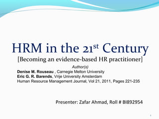 1
HRM in the 21st
Century
[Becoming an evidence-based HR practitioner]
Presenter: Zafar Ahmad, Roll # BI892954
Author(s)
Denise M. Rouseau , Carnegie Melton University
Eric G. R. Barends, Vrije University Amsterdam
Human Resource Management Journal, Vol 21, 2011, Pages 221-235
 