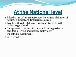 At the National level
 Effective use of human resources helps in exploitation of

natural, physical and financial resources.
 People with right skills and proper attitudes help the
nation to get ahead.
 Compete with the best in the world leading to better
standard of living and better employment
 Industrial development.
 GDP growth

 