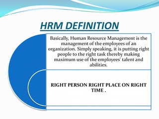 HRM DEFINITION
Basically, Human Resource Management is the
management of the employees of an
organization. Simply speaking, it is putting right
people to the right task thereby making
maximum use of the employees' talent and
abilities.

RIGHT PERSON RIGHT PLACE ON RIGHT
TIME .

 