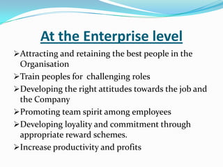 At the Enterprise level
Attracting and retaining the best people in the
Organisation
Train peoples for challenging roles
Developing the right attitudes towards the job and
the Company
Promoting team spirit among employees
Developing loyality and commitment through

appropriate reward schemes.
Increase productivity and profits

 