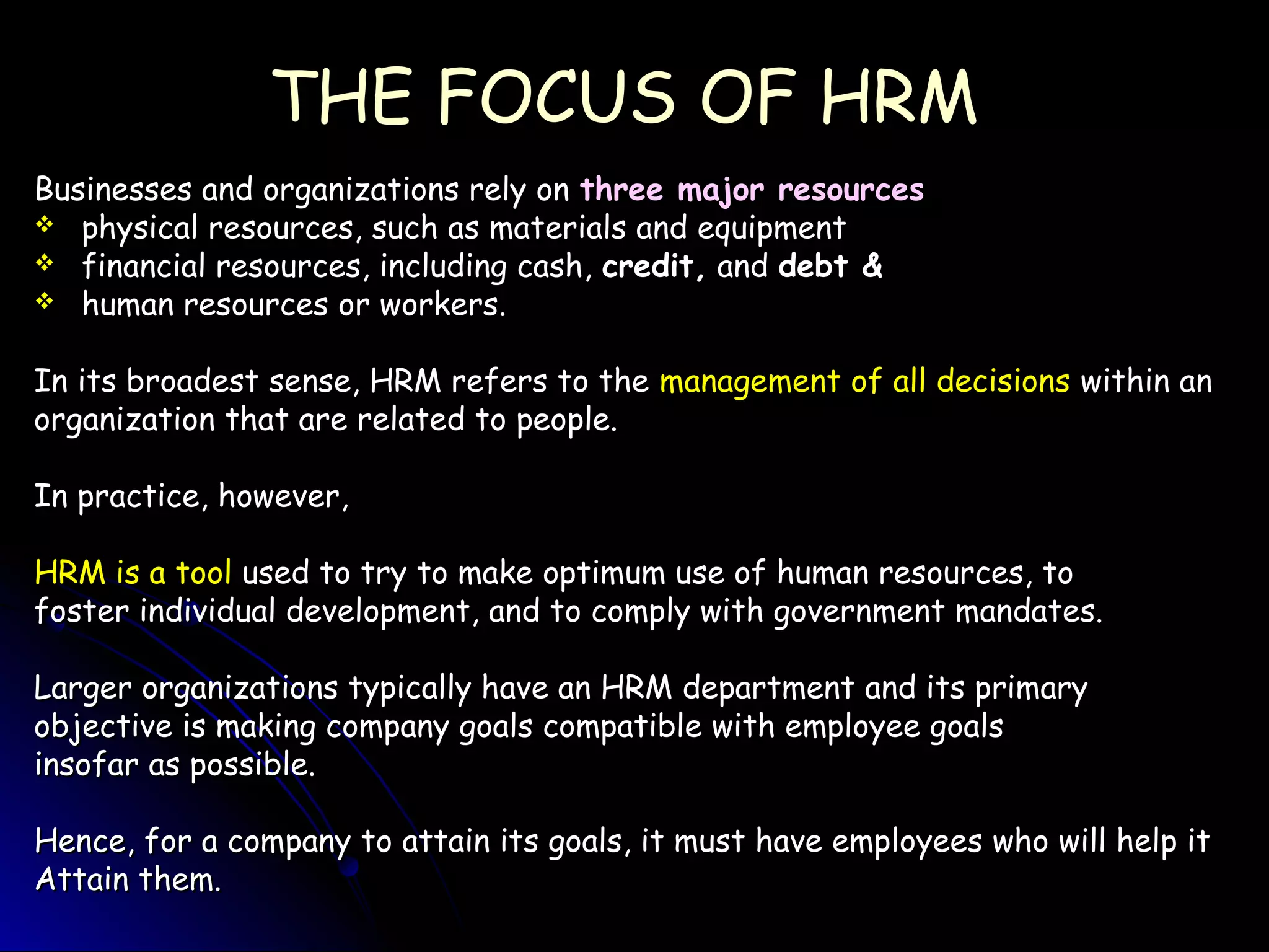 THE FOCUS OF HRMTHE FOCUS OF HRM
Businesses and organizations rely onBusinesses and organizations rely on three major resourcesthree major resources
 physical resources, such as materials and equipmentphysical resources, such as materials and equipment
 financial resources, including cash,financial resources, including cash, credit,credit, andand debt &debt &
 human resources or workers.human resources or workers.
In its broadest sense, HRM refers to theIn its broadest sense, HRM refers to the management of all decisionsmanagement of all decisions within anwithin an
organization that are related to people.organization that are related to people.
In practice, however,In practice, however,
HRM is a toolHRM is a tool used to try to make optimum use of human resources, toused to try to make optimum use of human resources, to
foster individual development, and to comply with government mandates.foster individual development, and to comply with government mandates.
Larger organizations typically have an HRM department and its primaryLarger organizations typically have an HRM department and its primary
objective is making company goals compatible with employee goalsobjective is making company goals compatible with employee goals
insofar as possible.insofar as possible.
Hence, for a company to attain its goals, it must have employees who will help itHence, for a company to attain its goals, it must have employees who will help it
Attain them.Attain them.
 