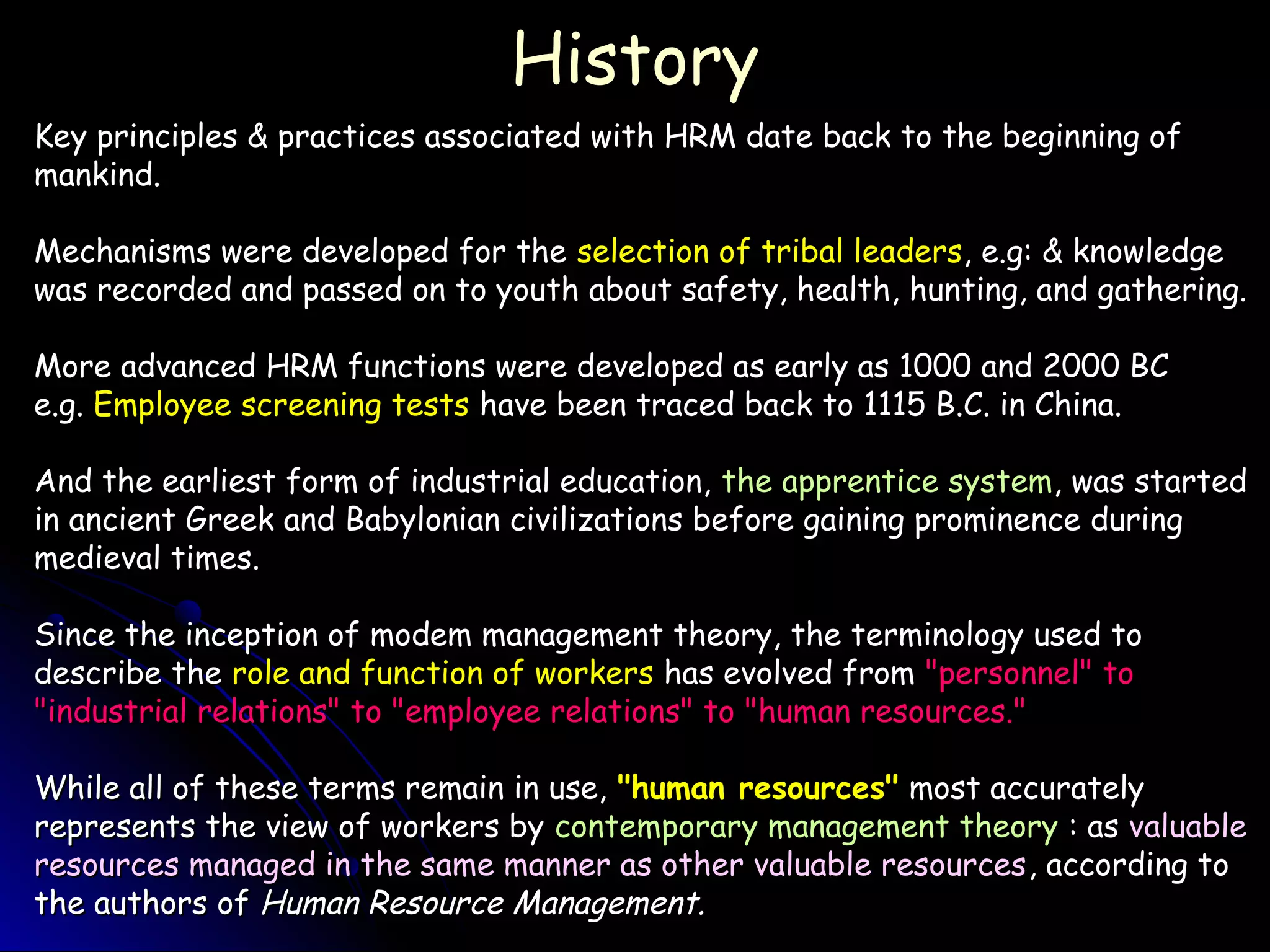 HistoryHistory
Key principles & practices associated with HRM date back to the beginning ofKey principles & practices associated with HRM date back to the beginning of
mankind.mankind.
Mechanisms were developed for theMechanisms were developed for the selection of tribal leadersselection of tribal leaders, e.g: & knowledge, e.g: & knowledge
was recorded and passed on to youth about safety, health, hunting, and gathering.was recorded and passed on to youth about safety, health, hunting, and gathering.
More advanced HRM functions were developed as early as 1000 and 2000 BCMore advanced HRM functions were developed as early as 1000 and 2000 BC
e.g.e.g. Employee screening testsEmployee screening tests have been traced back to 1115 B.C. in China.have been traced back to 1115 B.C. in China.
And the earliest form of industrial education,And the earliest form of industrial education, the apprentice systemthe apprentice system, was started, was started
in ancient Greek and Babylonian civilizations before gaining prominence duringin ancient Greek and Babylonian civilizations before gaining prominence during
medieval times.medieval times.
Since the inception of modem management theory, the terminology used toSince the inception of modem management theory, the terminology used to
describe thedescribe the role and function of workersrole and function of workers has evolved fromhas evolved from "personnel" to"personnel" to
"industrial relations" to "employee relations" to "human resources.""industrial relations" to "employee relations" to "human resources."
While all of these terms remain in use,While all of these terms remain in use, "human resources""human resources" most accuratelymost accurately
represents the view of workers byrepresents the view of workers by contemporary management theorycontemporary management theory : as: as valuablevaluable
resources managed in the same manner as other valuable resourcesresources managed in the same manner as other valuable resources, according to, according to
the authors ofthe authors of Human Resource Management.Human Resource Management.
 