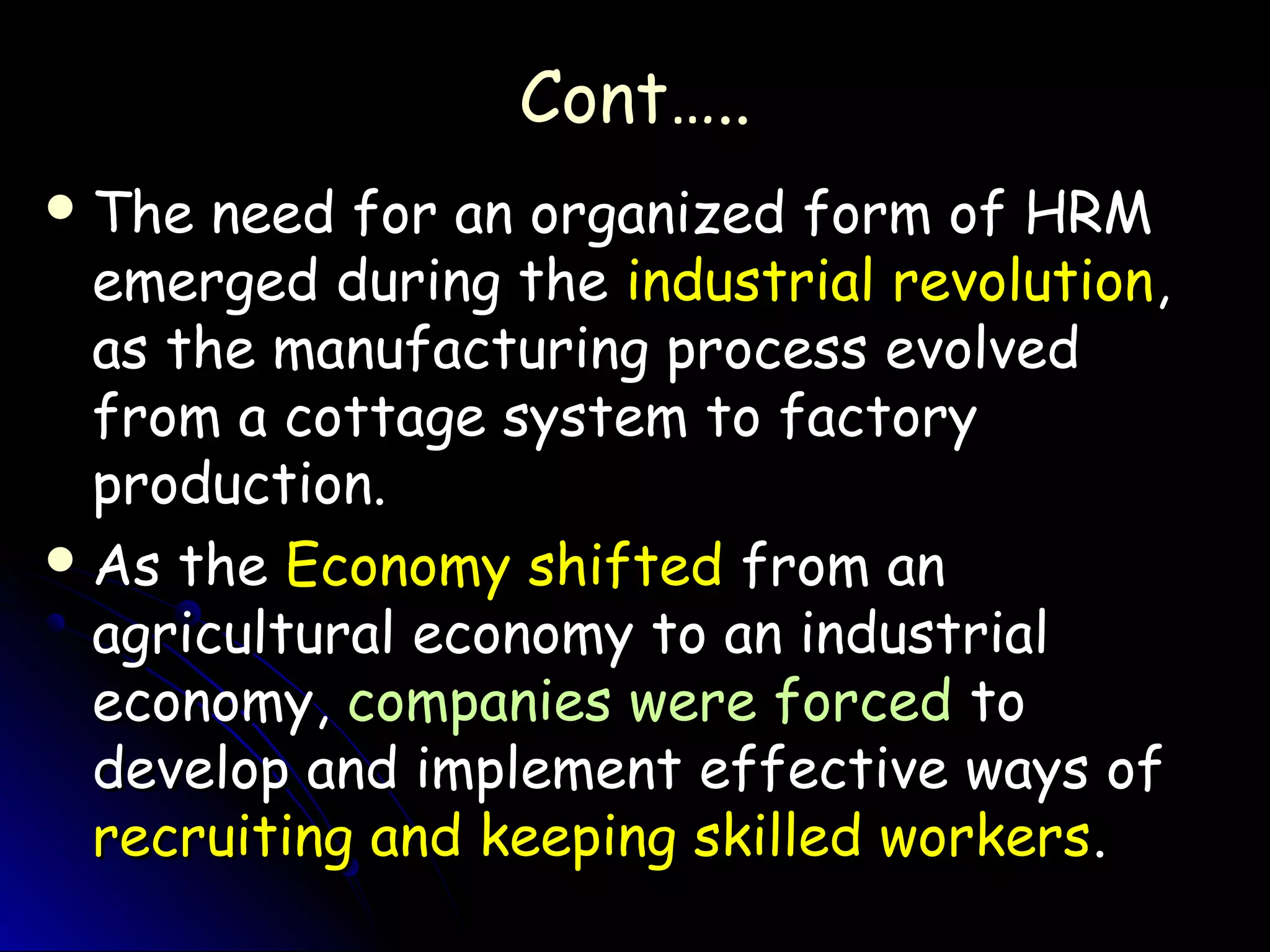 Cont…..Cont…..
 The need for an organized form of HRMThe need for an organized form of HRM
emerged during theemerged during the industrial revolutionindustrial revolution,,
as the manufacturing process evolvedas the manufacturing process evolved
from a cottage system to factoryfrom a cottage system to factory
production.production.
 As theAs the Economy shiftedEconomy shifted from anfrom an
agricultural economy to an industrialagricultural economy to an industrial
economy,economy, companies were forcedcompanies were forced toto
develop and implement effective ways ofdevelop and implement effective ways of
recruiting and keeping skilled workersrecruiting and keeping skilled workers..
 