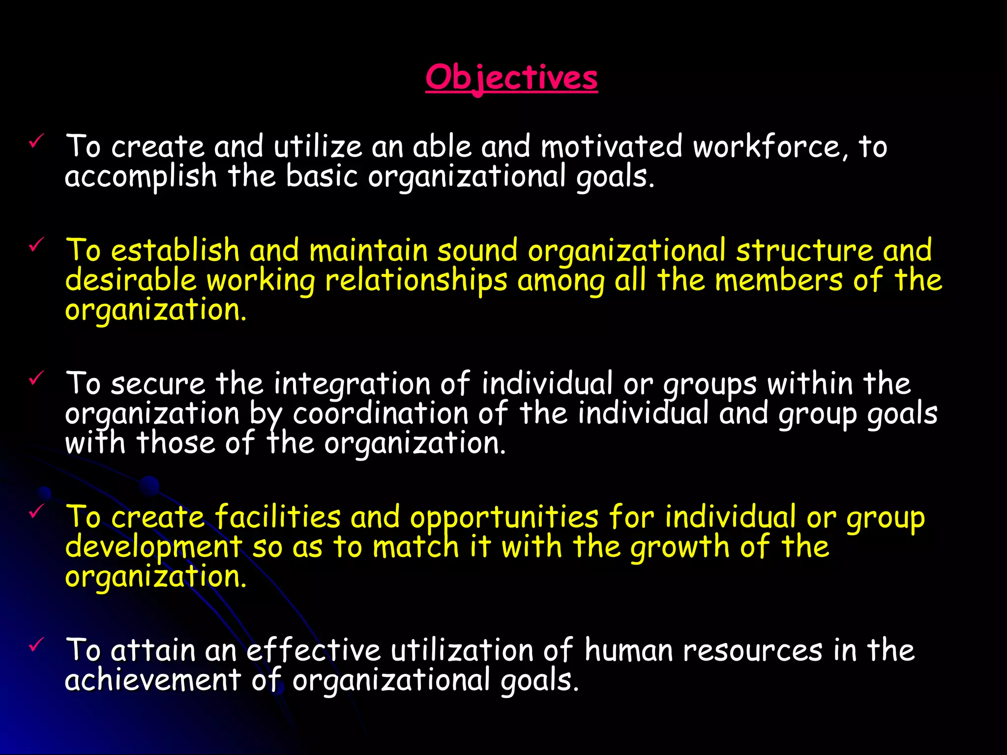 ObjectivesObjectives
 To create and utilize an able and motivated workforce, toTo create and utilize an able and motivated workforce, to
accomplish the basic organizational goals.accomplish the basic organizational goals.
 To establish and maintain sound organizational structure andTo establish and maintain sound organizational structure and
desirable working relationships among all the members of thedesirable working relationships among all the members of the
organization.organization.
 To secure the integration of individual or groups within theTo secure the integration of individual or groups within the
organization by coordination of the individual and group goalsorganization by coordination of the individual and group goals
with those of the organization.with those of the organization.
 To create facilities and opportunities for individual or groupTo create facilities and opportunities for individual or group
development so as to match it with the growth of thedevelopment so as to match it with the growth of the
organization.organization.
 To attain an effective utilization of human resources in theTo attain an effective utilization of human resources in the
achievement of organizational goals.achievement of organizational goals.
 