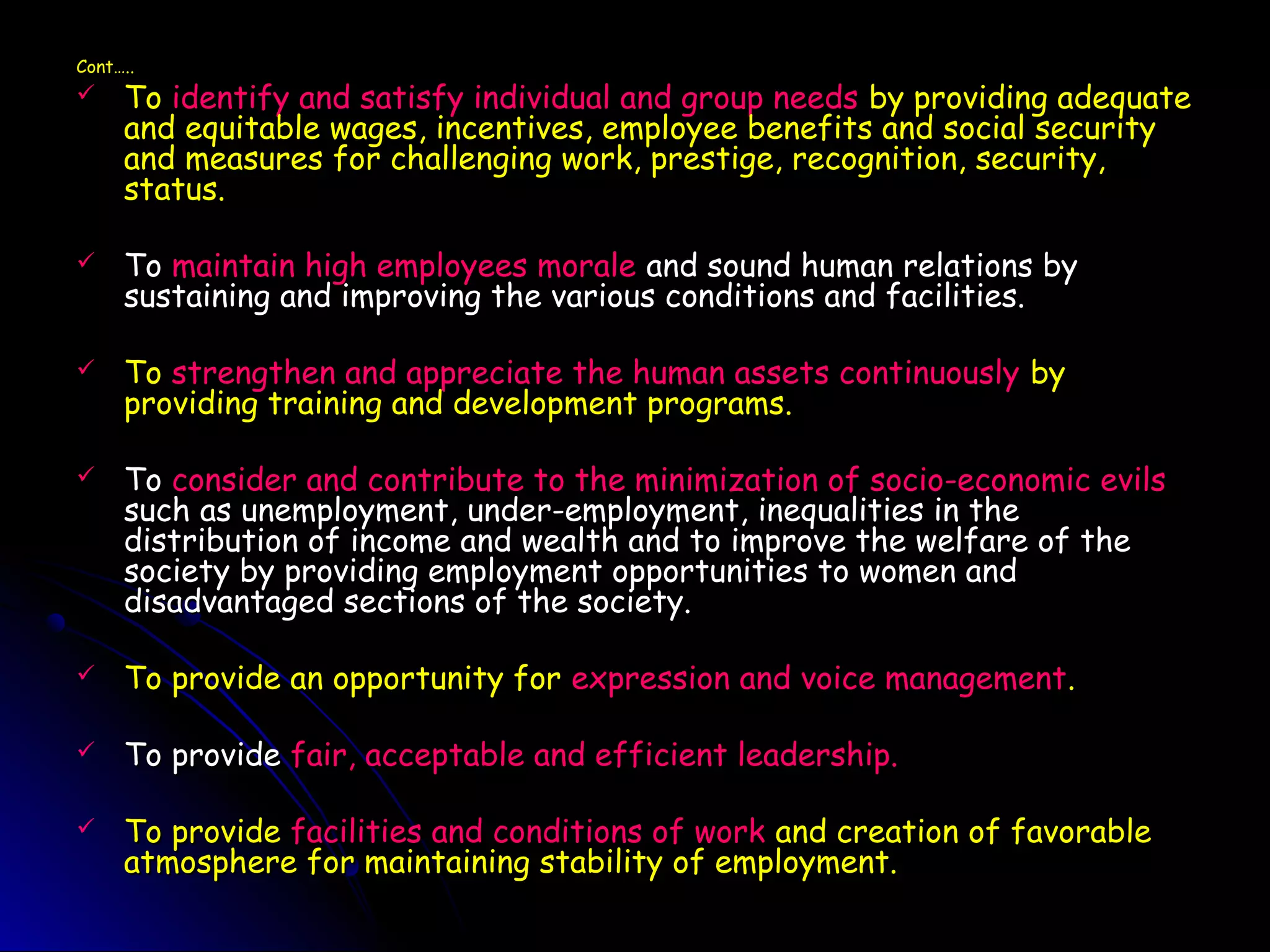 Cont…..Cont…..
 ToTo identify and satisfy individual and group needsidentify and satisfy individual and group needs by providing adequateby providing adequate
and equitable wages, incentives, employee benefits and social securityand equitable wages, incentives, employee benefits and social security
and measures for challenging work, prestige, recognition, security,and measures for challenging work, prestige, recognition, security,
status.status.
 ToTo maintain high employees moralemaintain high employees morale and sound human relations byand sound human relations by
sustaining and improving the various conditions and facilities.sustaining and improving the various conditions and facilities.
 ToTo strengthen and appreciate the human assets continuouslystrengthen and appreciate the human assets continuously byby
providing training and development programs.providing training and development programs.
 ToTo consider and contribute to the minimization of socio-economic evilsconsider and contribute to the minimization of socio-economic evils
such as unemployment, under-employment, inequalities in thesuch as unemployment, under-employment, inequalities in the
distribution of income and wealth and to improve the welfare of thedistribution of income and wealth and to improve the welfare of the
society by providing employment opportunities to women andsociety by providing employment opportunities to women and
disadvantaged sections of the society.disadvantaged sections of the society.
 To provide an opportunity forTo provide an opportunity for expression and voice managementexpression and voice management..
 To provideTo provide fair, acceptable and efficient leadership.fair, acceptable and efficient leadership.
 To provideTo provide facilities and conditions of workfacilities and conditions of work and creation of favorableand creation of favorable
atmosphere for maintaining stability of employment.atmosphere for maintaining stability of employment.
 