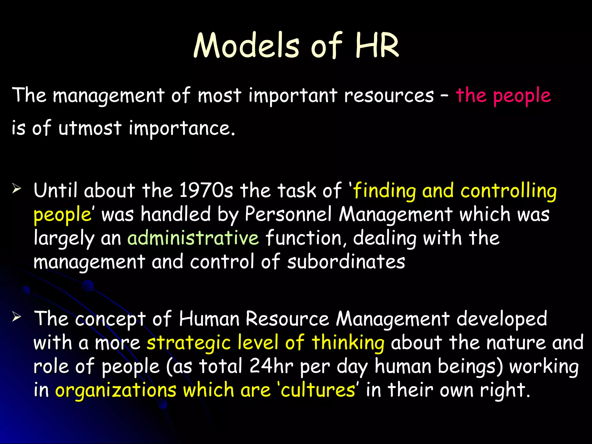 Models of HRModels of HR
The management of most important resources –The management of most important resources – the peoplethe people
is of utmost importanceis of utmost importance..
 Until about the 1970s the task of ‘Until about the 1970s the task of ‘finding and controllingfinding and controlling
peoplepeople’ was handled by Personnel Management which was’ was handled by Personnel Management which was
largely anlargely an administrativeadministrative function, dealing with thefunction, dealing with the
management and control of subordinatesmanagement and control of subordinates
 The concept of Human Resource Management developedThe concept of Human Resource Management developed
with a morewith a more strategic level of thinkingstrategic level of thinking about the nature andabout the nature and
role of people (as total 24hr per day human beings) workingrole of people (as total 24hr per day human beings) working
inin organizations which are ‘culturesorganizations which are ‘cultures’ in their own right.’ in their own right.
 