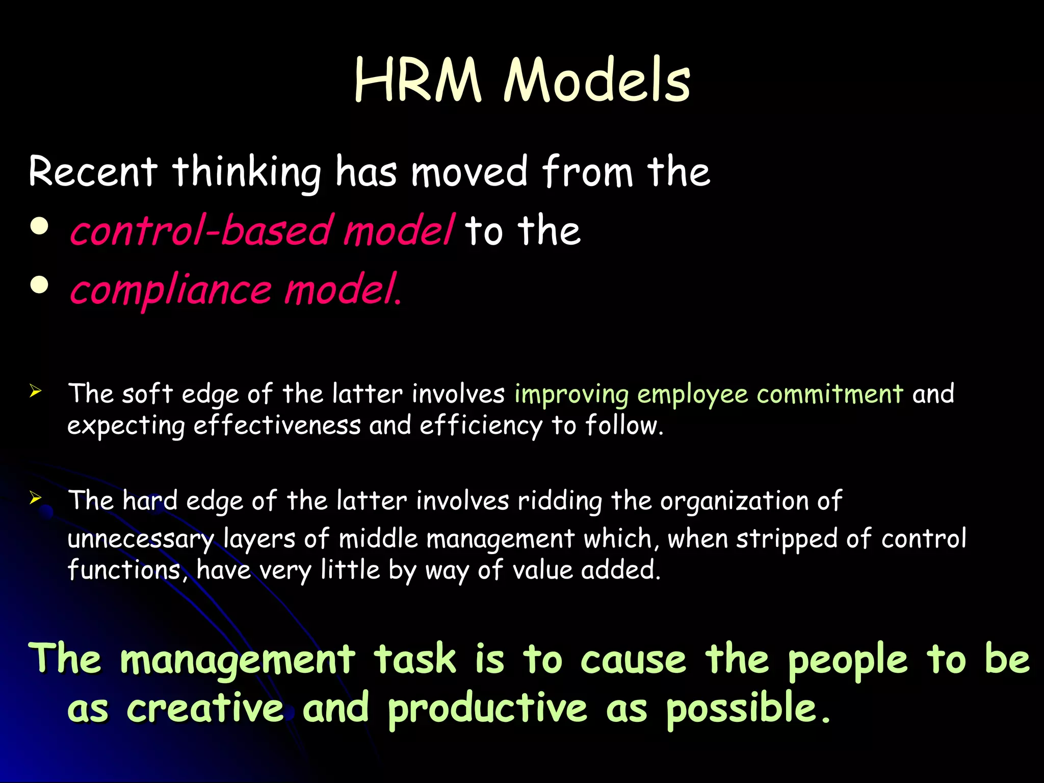 HRM ModelsHRM Models
Recent thinking has moved from theRecent thinking has moved from the
 control-based modelcontrol-based model to theto the
 compliance modelcompliance model..
 The soft edge of the latter involvesThe soft edge of the latter involves improving employee commitmentimproving employee commitment andand
expecting effectiveness and efficiency to follow.expecting effectiveness and efficiency to follow.
 The hard edge of the latter involves ridding the organization ofThe hard edge of the latter involves ridding the organization of
unnecessary layers of middle management which, when stripped of controlunnecessary layers of middle management which, when stripped of control
functions, have very little by way of value added.functions, have very little by way of value added.
The management task is to cause the people to beThe management task is to cause the people to be
as creative and productive as possible.as creative and productive as possible.
 