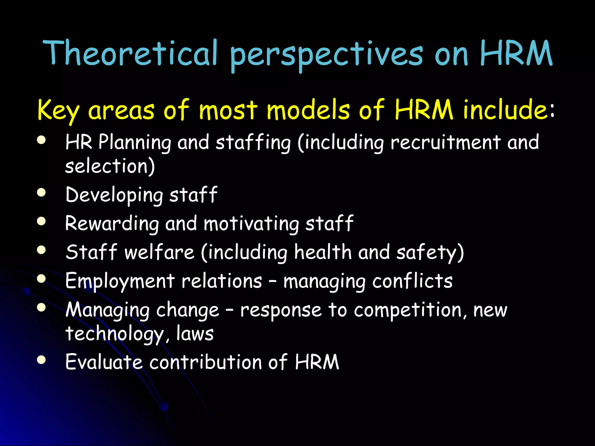 Theoretical perspectives on HRMTheoretical perspectives on HRM
Key areas of most models of HRM include:
 HR Planning and staffing (including recruitment and
selection)
 Developing staff
 Rewarding and motivating staff
 Staff welfare (including health and safety)
 Employment relations – managing conflicts
 Managing change – response to competition, new
technology, laws
 Evaluate contribution of HRM
 