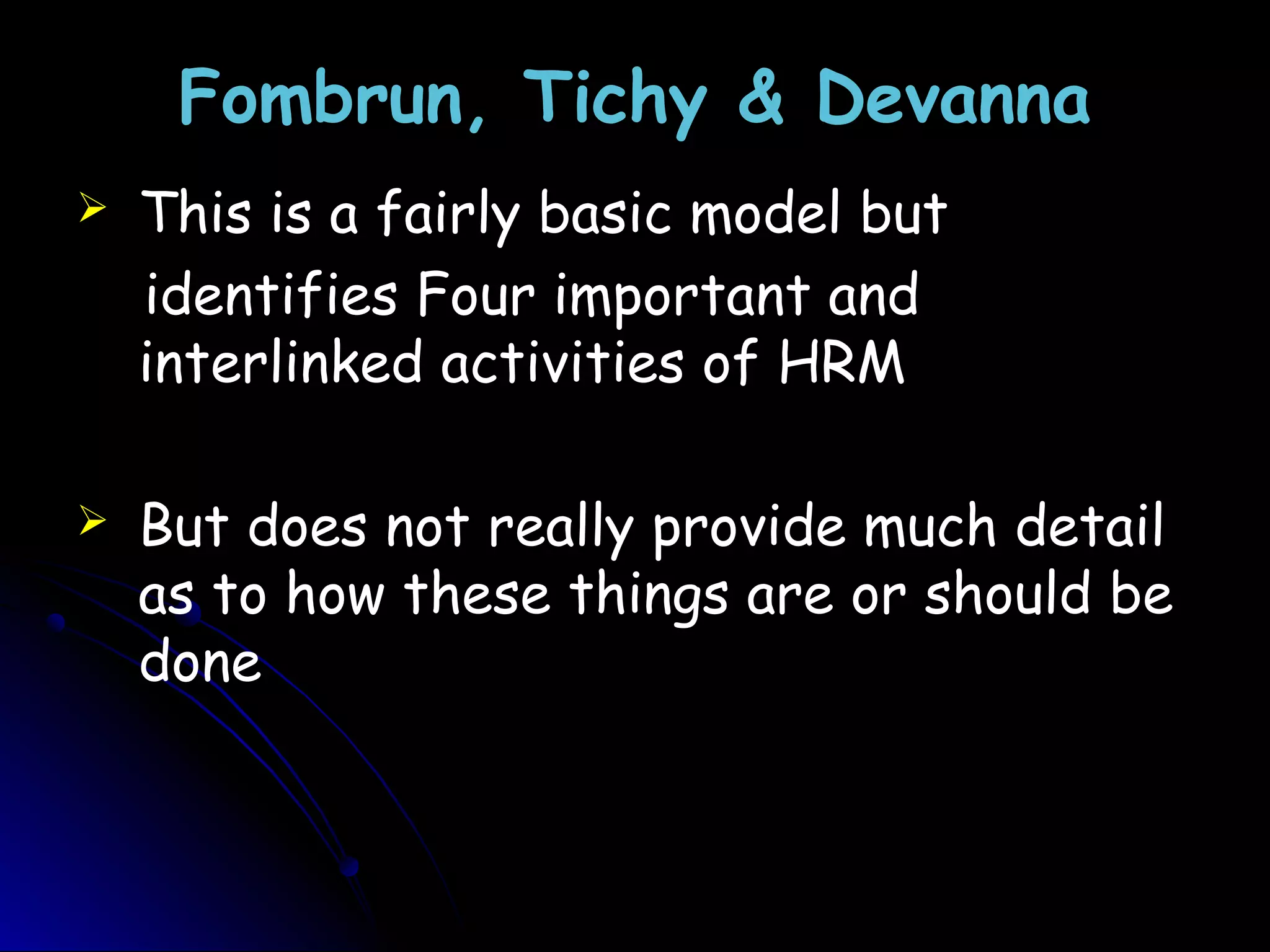 Fombrun, Tichy & DevannaFombrun, Tichy & Devanna
 This is a fairly basic model but
identifies Four important and
interlinked activities of HRM
 But does not really provide much detail
as to how these things are or should be
done
 