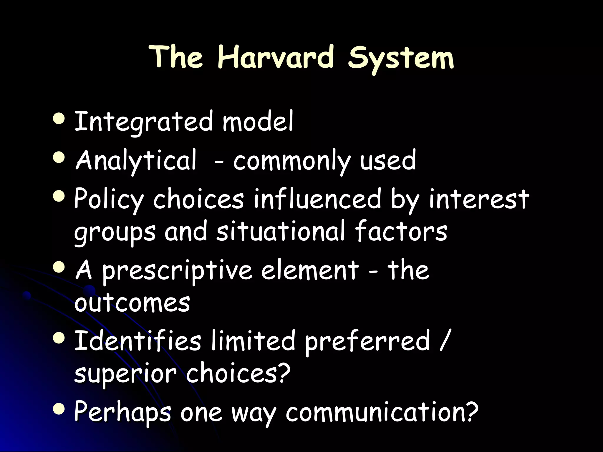 The Harvard SystemThe Harvard System
 Integrated modelIntegrated model
 Analytical - commonly usedAnalytical - commonly used
 Policy choices influenced by interestPolicy choices influenced by interest
groups and situational factorsgroups and situational factors
 A prescriptive element - theA prescriptive element - the
outcomesoutcomes
 Identifies limited preferred /Identifies limited preferred /
superior choices?superior choices?
 Perhaps one way communication?Perhaps one way communication?
 