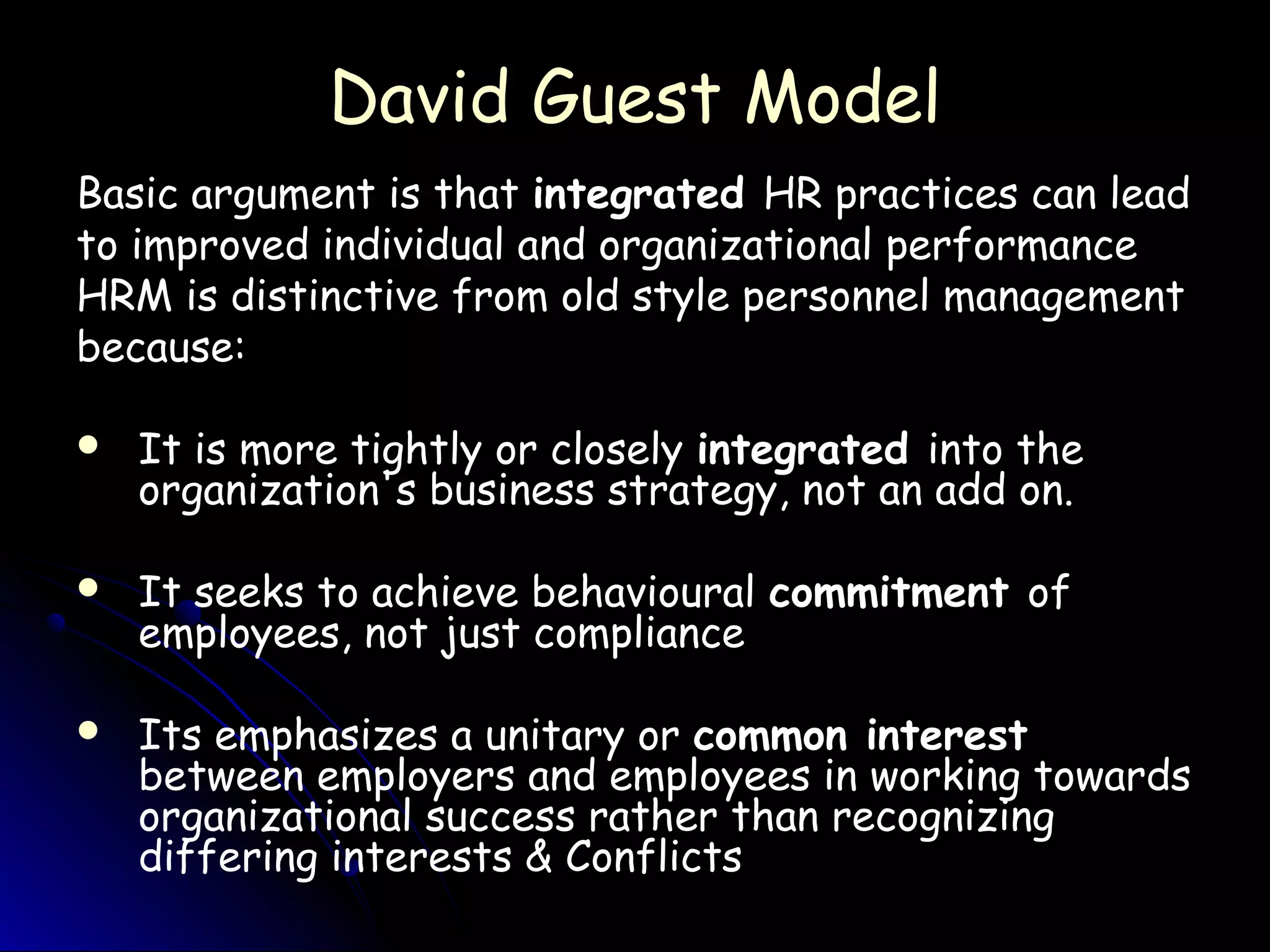 David Guest ModelDavid Guest Model
Basic argument is that integrated HR practices can lead
to improved individual and organizational performance
HRM is distinctive from old style personnel management
because:
 It is more tightly or closely integrated into the
organization's business strategy, not an add on.
 It seeks to achieve behavioural commitment of
employees, not just compliance
 Its emphasizes a unitary or common interest
between employers and employees in working towards
organizational success rather than recognizing
differing interests & Conflicts
 