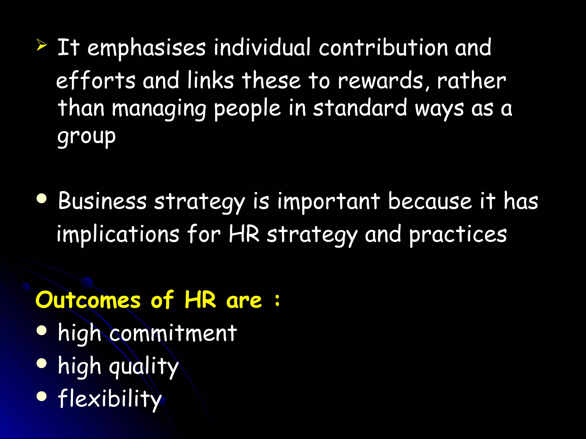  It emphasises individual contribution and
efforts and links these to rewards, rather
than managing people in standard ways as a
group
 Business strategy is important because it has
implications for HR strategy and practices
Outcomes of HR are :
 high commitment
 high quality
 flexibility
 