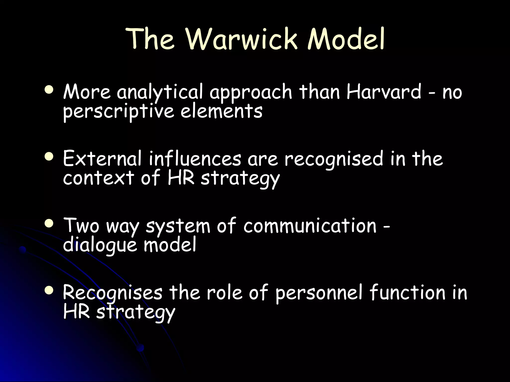 The Warwick ModelThe Warwick Model
 More analytical approach than Harvard - noMore analytical approach than Harvard - no
perscriptive elementsperscriptive elements
 External influences are recognised in theExternal influences are recognised in the
context of HR strategycontext of HR strategy
 Two way system of communication -Two way system of communication -
dialogue modeldialogue model
 Recognises the role of personnel function inRecognises the role of personnel function in
HR strategyHR strategy
 