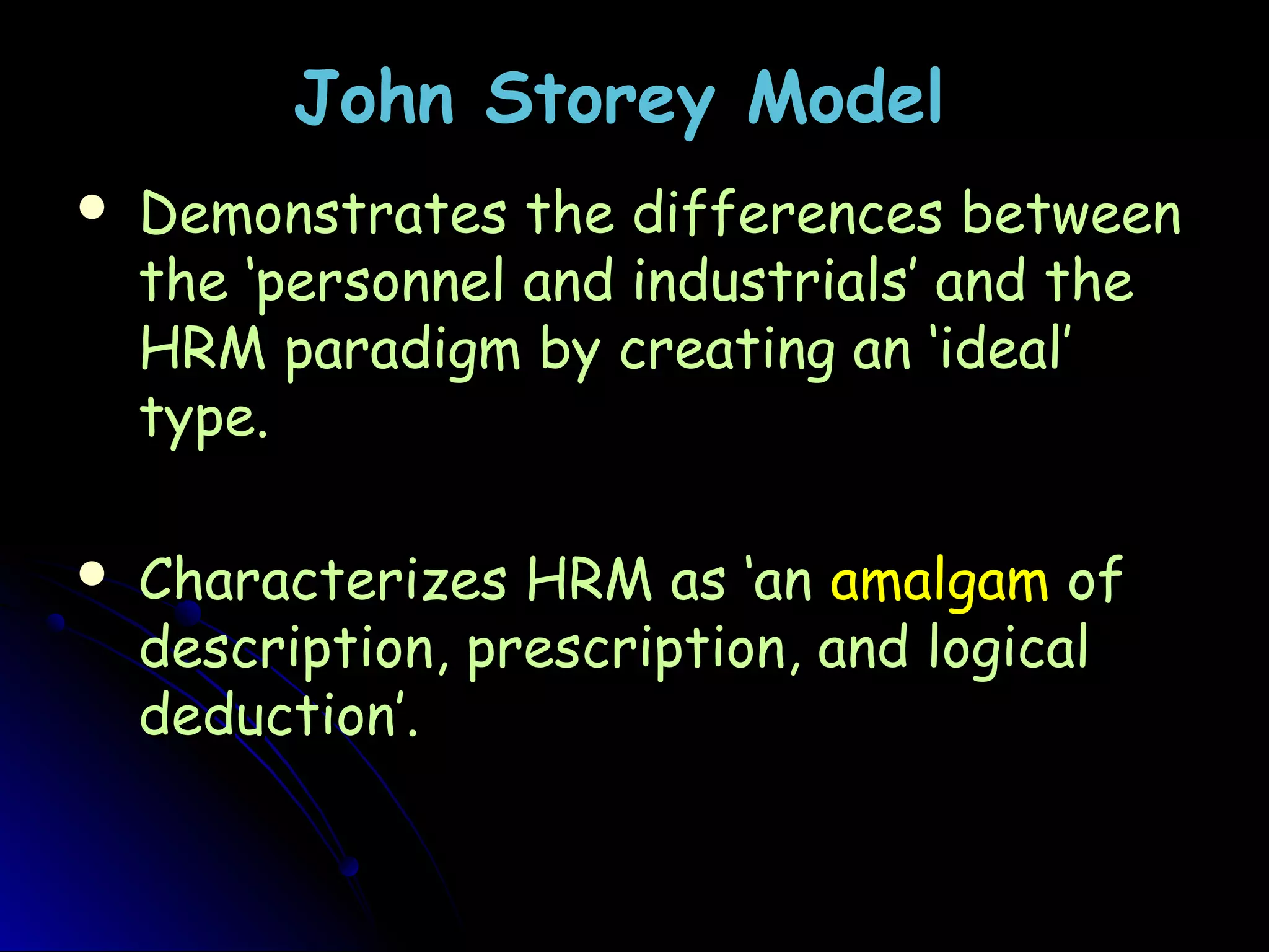 John Storey ModelJohn Storey Model
 Demonstrates the differences betweenDemonstrates the differences between
the ‘personnel and industrials’ and thethe ‘personnel and industrials’ and the
HRM paradigm by creating an ‘ideal’HRM paradigm by creating an ‘ideal’
type.type.
 Characterizes HRM as ‘anCharacterizes HRM as ‘an amalgamamalgam ofof
description, prescription, and logicaldescription, prescription, and logical
deduction’.deduction’.
 
