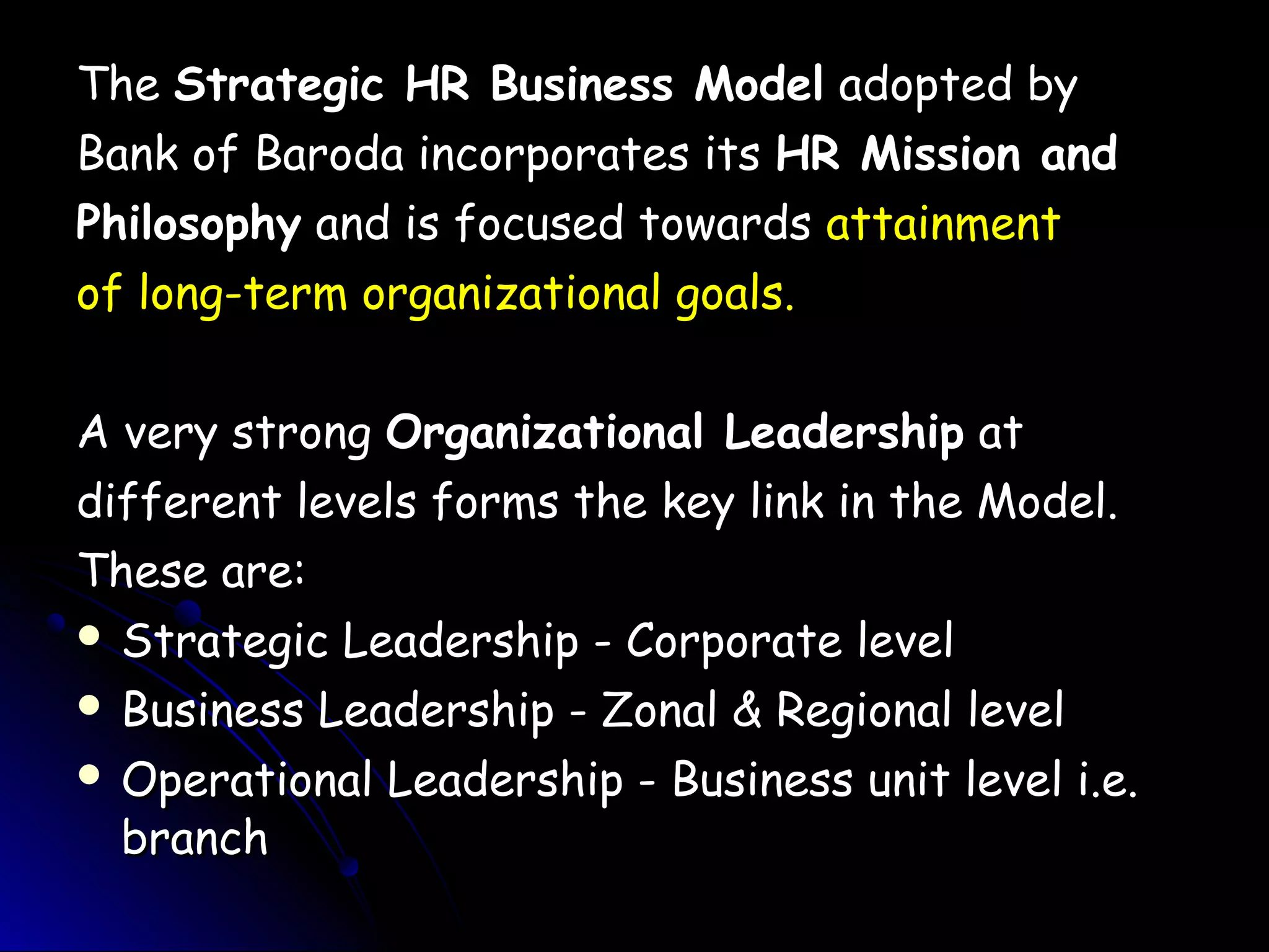 TheThe Strategic HR Business ModelStrategic HR Business Model adopted byadopted by
Bank of Baroda incorporates itsBank of Baroda incorporates its HR Mission andHR Mission and
PhilosophyPhilosophy and is focused towardsand is focused towards attainmentattainment
of long-term organizational goals.of long-term organizational goals.
A very strongA very strong Organizational LeadershipOrganizational Leadership atat
different levels forms the key link in the Model.different levels forms the key link in the Model.
These are:These are:
 Strategic Leadership - Corporate levelStrategic Leadership - Corporate level
 Business Leadership - Zonal & Regional levelBusiness Leadership - Zonal & Regional level
 Operational Leadership - Business unit level i.e.Operational Leadership - Business unit level i.e.
branchbranch
 