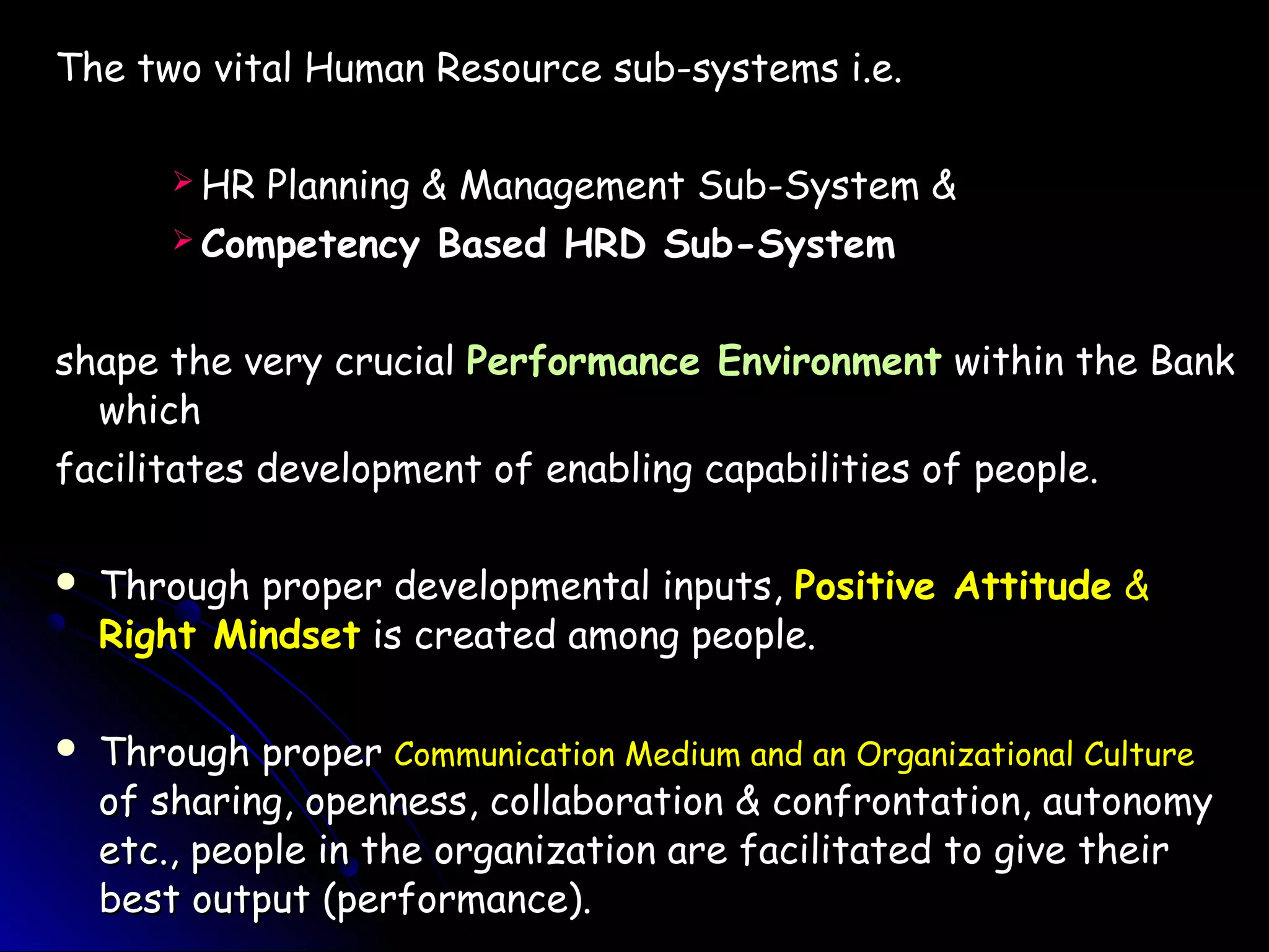 The two vital Human Resource sub-systems i.e.The two vital Human Resource sub-systems i.e.
 HR Planning & Management Sub-System &HR Planning & Management Sub-System &
 Competency Based HRD Sub-SystemCompetency Based HRD Sub-System
shape the very crucialshape the very crucial Performance EnvironmentPerformance Environment within the Bankwithin the Bank
whichwhich
facilitates development of enabling capabilities of people.facilitates development of enabling capabilities of people.
 Through proper developmental inputs,Through proper developmental inputs, Positive AttitudePositive Attitude &&
Right MindsetRight Mindset is created among people.is created among people.
 Through properThrough proper Communication Medium and an Organizational CultureCommunication Medium and an Organizational Culture
of sharing, openness, collaboration & confrontation, autonomyof sharing, openness, collaboration & confrontation, autonomy
etc., people in the organization are facilitated to give theiretc., people in the organization are facilitated to give their
best output (performance).best output (performance).
 