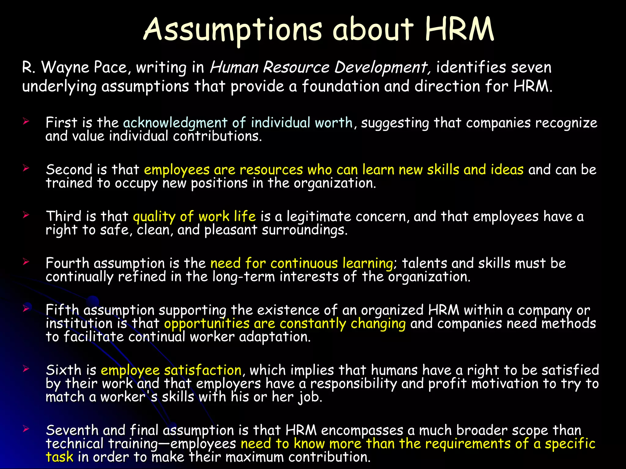 Assumptions about HRMAssumptions about HRM
R. Wayne Pace, writing inR. Wayne Pace, writing in Human Resource Development,Human Resource Development, identifies sevenidentifies seven
underlying assumptions that provide a foundation and direction for HRM.underlying assumptions that provide a foundation and direction for HRM.
 First is theFirst is the acknowledgment of individual worthacknowledgment of individual worth, suggesting that companies recognize, suggesting that companies recognize
and value individual contributions.and value individual contributions.
 Second is thatSecond is that employees are resources who can learn new skills and ideasemployees are resources who can learn new skills and ideas and can beand can be
trained to occupy new positions in the organization.trained to occupy new positions in the organization.
 Third is thatThird is that quality of work lifequality of work life is a legitimate concern, and that employees have ais a legitimate concern, and that employees have a
right to safe, clean, and pleasant surroundings.right to safe, clean, and pleasant surroundings.
 Fourth assumption is theFourth assumption is the need for continuous learningneed for continuous learning; talents and skills must be; talents and skills must be
continually refined in the long-term interests of the organization.continually refined in the long-term interests of the organization.
 Fifth assumption supporting the existence of an organized HRM within a company orFifth assumption supporting the existence of an organized HRM within a company or
institution is thatinstitution is that opportunities are constantly changingopportunities are constantly changing and companies need methodsand companies need methods
to facilitate continual worker adaptation.to facilitate continual worker adaptation.
 Sixth isSixth is employee satisfactionemployee satisfaction, which implies that humans have a right to be satisfied, which implies that humans have a right to be satisfied
by their work and that employers have a responsibility and profit motivation to try toby their work and that employers have a responsibility and profit motivation to try to
match a worker's skills with his or her job.match a worker's skills with his or her job.
 Seventh and final assumption is that HRM encompasses a much broader scope thanSeventh and final assumption is that HRM encompasses a much broader scope than
technical training—employeestechnical training—employees need to know more than the requirements of a specificneed to know more than the requirements of a specific
tasktask in order to make their maximum contribution.in order to make their maximum contribution.
 