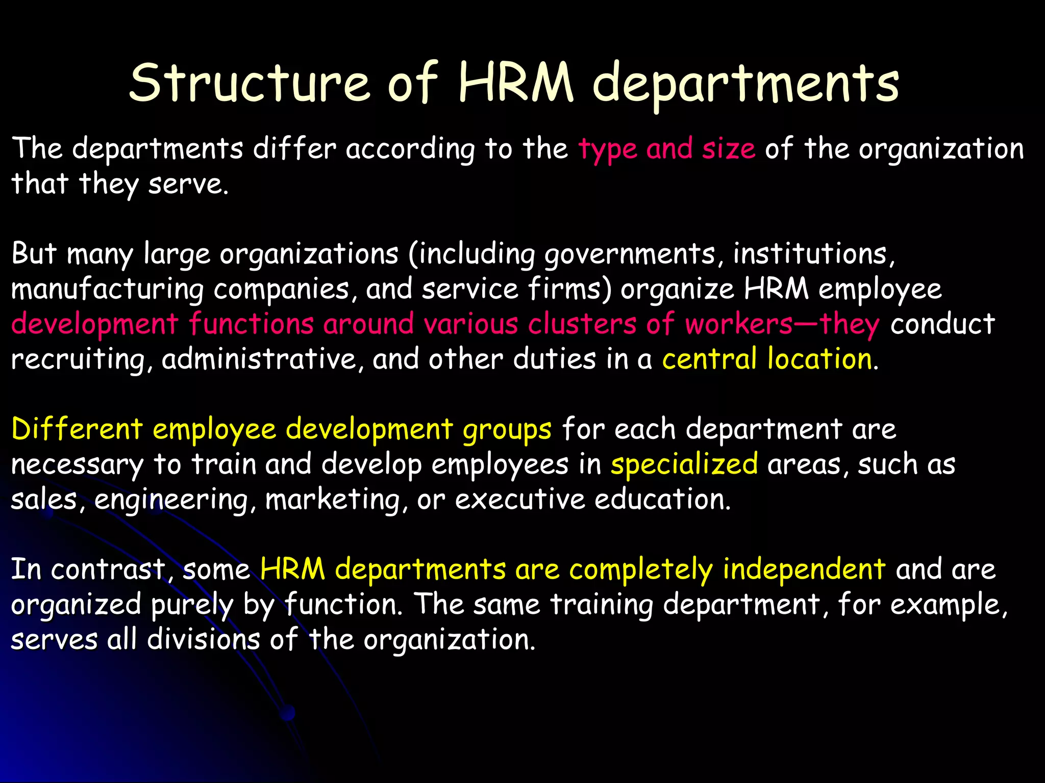 Structure of HRM departmentsStructure of HRM departments
The departments differ according to theThe departments differ according to the type and sizetype and size of the organizationof the organization
that they serve.that they serve.
But many large organizations (including governments, institutions,But many large organizations (including governments, institutions,
manufacturing companies, and service firms) organize HRM employeemanufacturing companies, and service firms) organize HRM employee
development functions around various clusters of workers—theydevelopment functions around various clusters of workers—they conductconduct
recruiting, administrative, and other duties in arecruiting, administrative, and other duties in a central locationcentral location..
Different employee development groupsDifferent employee development groups for each department arefor each department are
necessary to train and develop employees innecessary to train and develop employees in specializedspecialized areas, such asareas, such as
sales, engineering, marketing, or executive education.sales, engineering, marketing, or executive education.
In contrast, someIn contrast, some HRM departments are completely independentHRM departments are completely independent and areand are
organized purely by function. The same training department, for example,organized purely by function. The same training department, for example,
serves all divisions of the organization.serves all divisions of the organization.
 