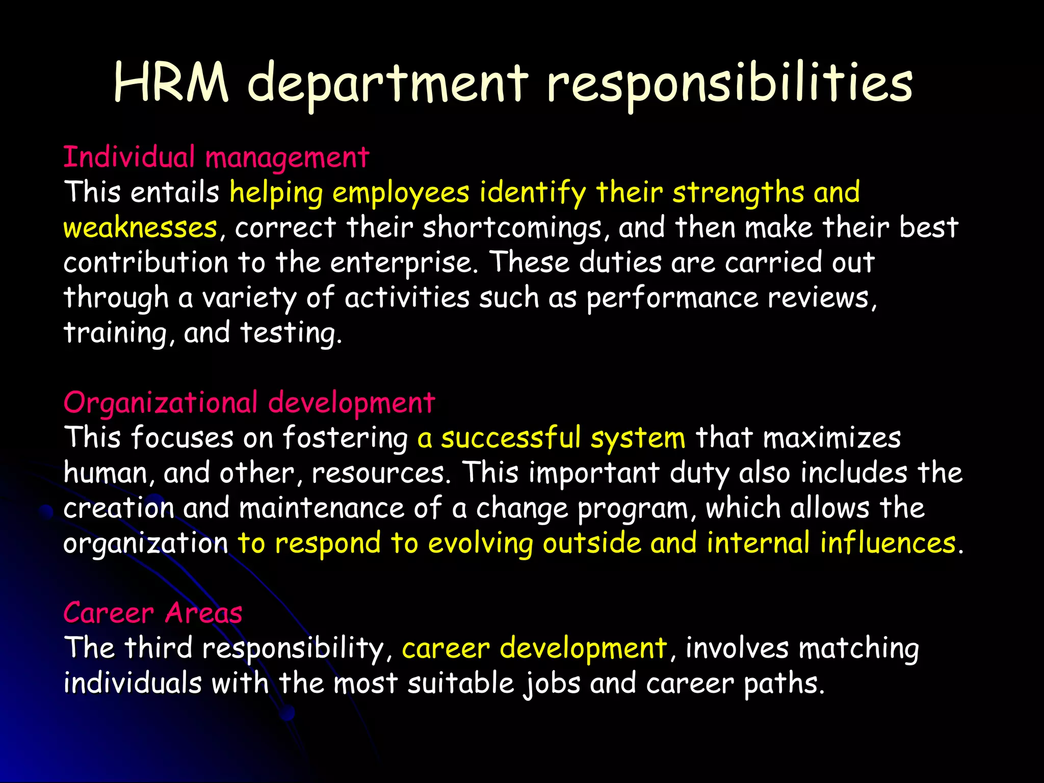 HRM department responsibilitiesHRM department responsibilities
Individual managementIndividual management
This entailsThis entails helping employees identify their strengths andhelping employees identify their strengths and
weaknessesweaknesses, correct their shortcomings, and then make their best, correct their shortcomings, and then make their best
contribution to the enterprise. These duties are carried outcontribution to the enterprise. These duties are carried out
through a variety of activities such as performance reviews,through a variety of activities such as performance reviews,
training, and testing.training, and testing.
Organizational developmentOrganizational development
This focuses on fosteringThis focuses on fostering a successful systema successful system that maximizesthat maximizes
human, and other, resources. This important duty also includes thehuman, and other, resources. This important duty also includes the
creation and maintenance of a change program, which allows thecreation and maintenance of a change program, which allows the
organizationorganization to respond to evolving outside and internal influencesto respond to evolving outside and internal influences..
Career AreasCareer Areas
The third responsibility,The third responsibility, career developmentcareer development, involves matching, involves matching
individuals with the most suitable jobs and career paths.individuals with the most suitable jobs and career paths.
 